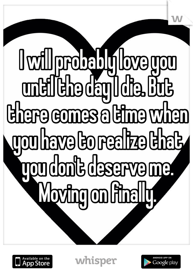 I will probably love you until the day I die. But there comes a time when you have to realize that you don't deserve me. Moving on finally. 