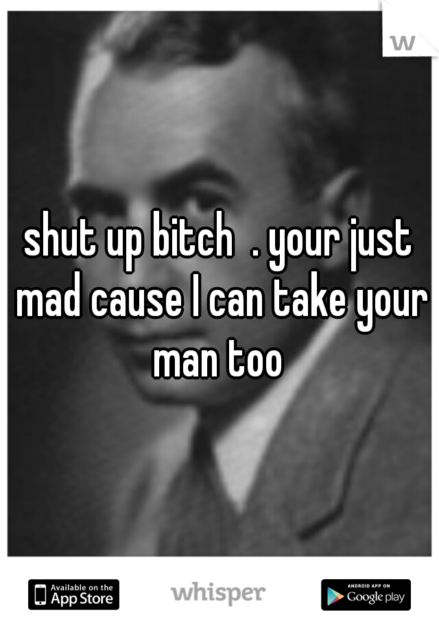 shut up bitch  . your just mad cause I can take your man too 