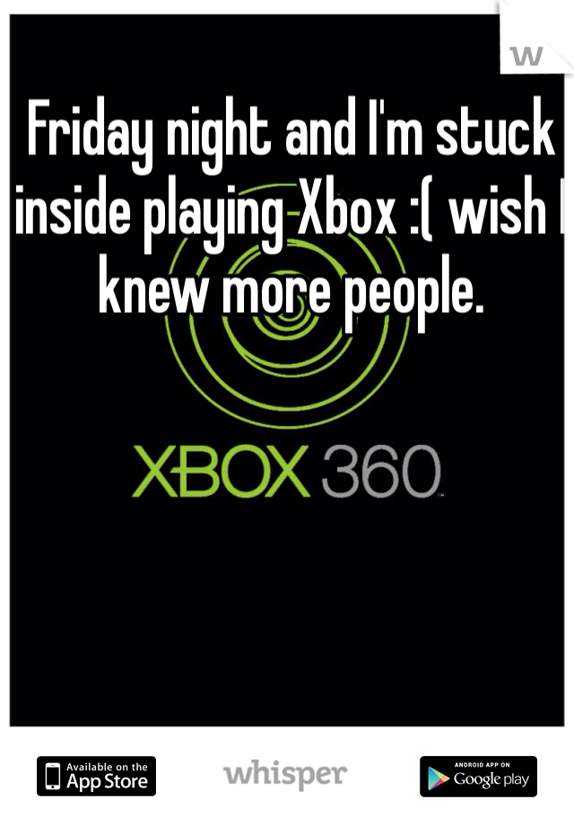 Friday night and I'm stuck inside playing Xbox :( wish I knew more people.