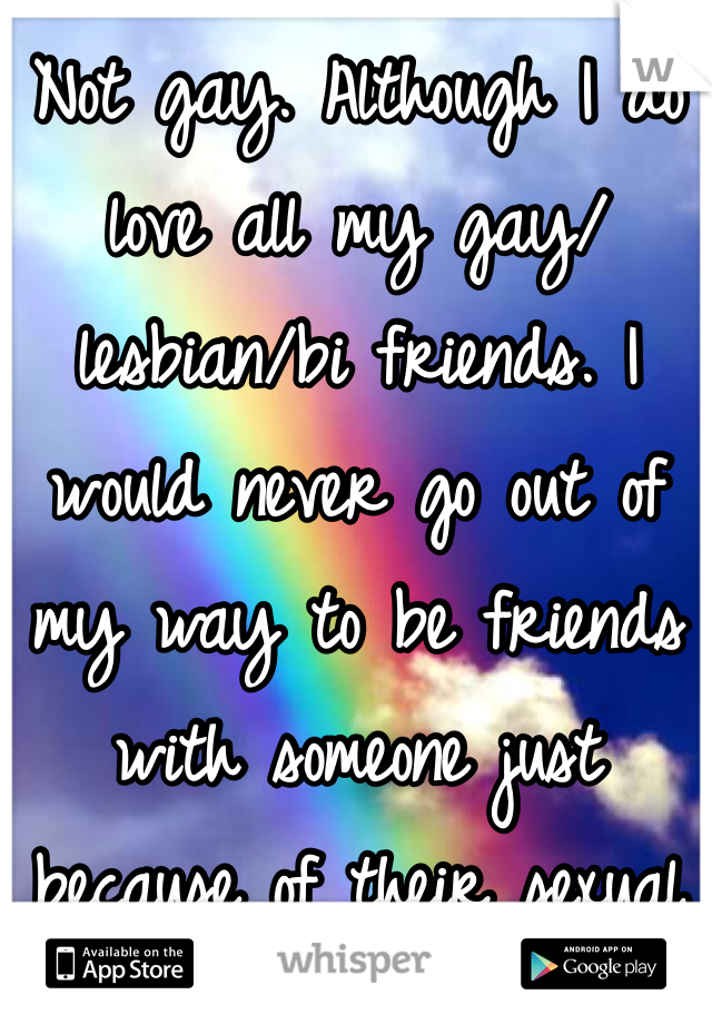 Not gay. Although I do love all my gay/lesbian/bi friends. I would never go out of my way to be friends with someone just because of their sexual orientation. Either you're cool or you suck. Who you want to have sex with has no bearing on it.