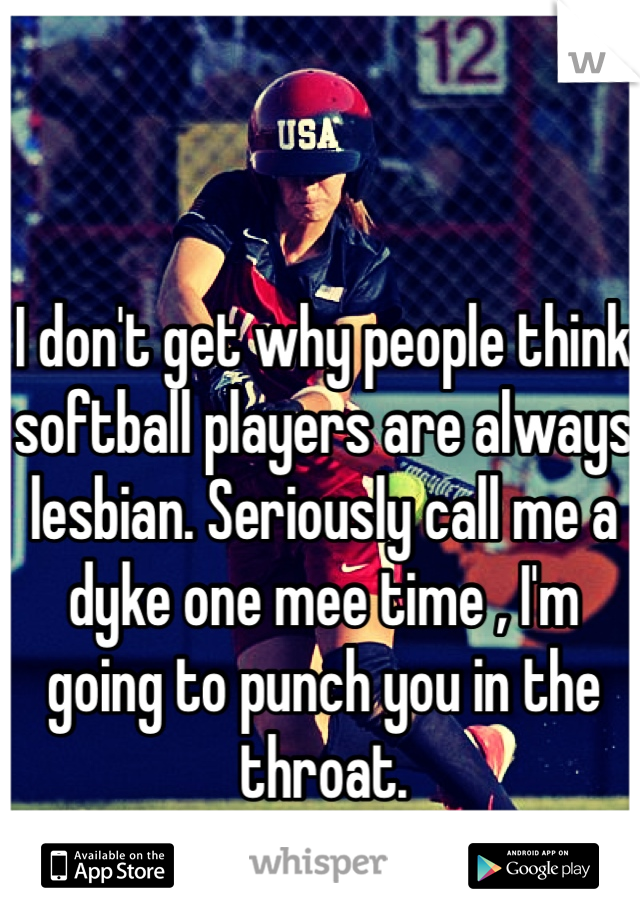 I don't get why people think softball players are always lesbian. Seriously call me a dyke one mee time , I'm going to punch you in the throat.