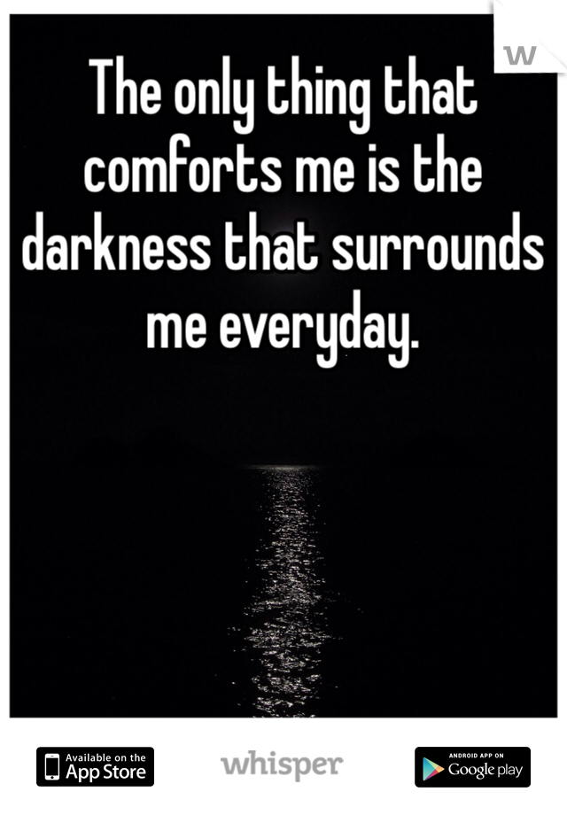 The only thing that comforts me is the darkness that surrounds me everyday. 