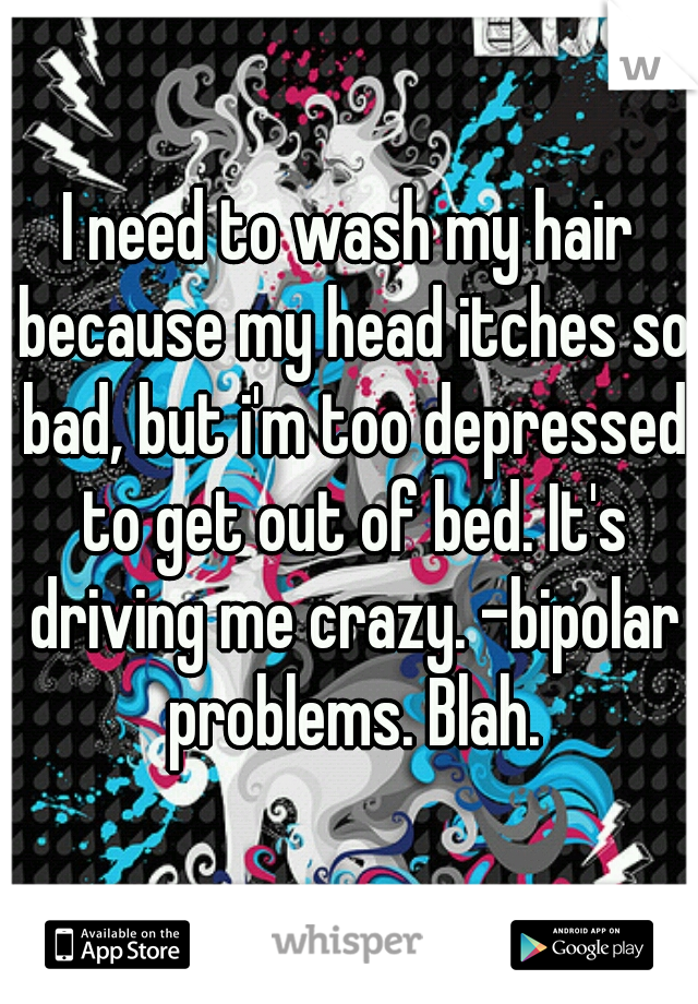 I need to wash my hair because my head itches so bad, but i'm too depressed to get out of bed. It's driving me crazy. -bipolar problems. Blah.