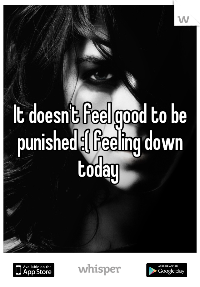 It doesn't feel good to be punished :( feeling down today 