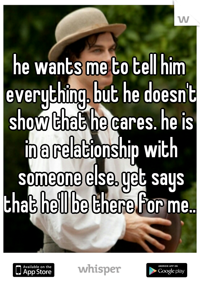 he wants me to tell him everything. but he doesn't show that he cares. he is in a relationship with someone else. yet says that he'll be there for me....
