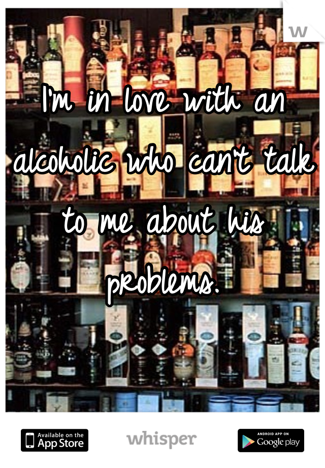 I'm in love with an alcoholic who can't talk to me about his problems.