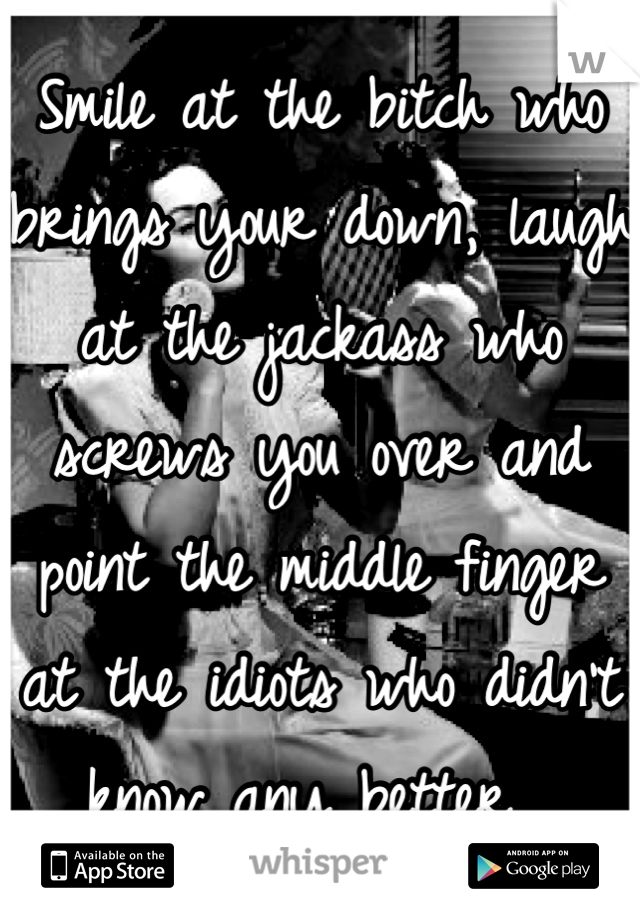 Smile at the bitch who brings your down, laugh at the jackass who screws you over and point the middle finger at the idiots who didn't know any better. 