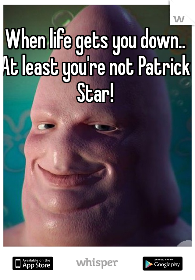 When life gets you down.. At least you're not Patrick Star! 