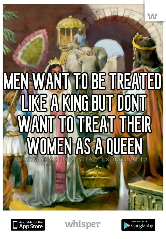 MEN WANT TO BE TREATED LIKE A KING BUT DONT WANT TO TREAT THEIR WOMEN AS A QUEEN