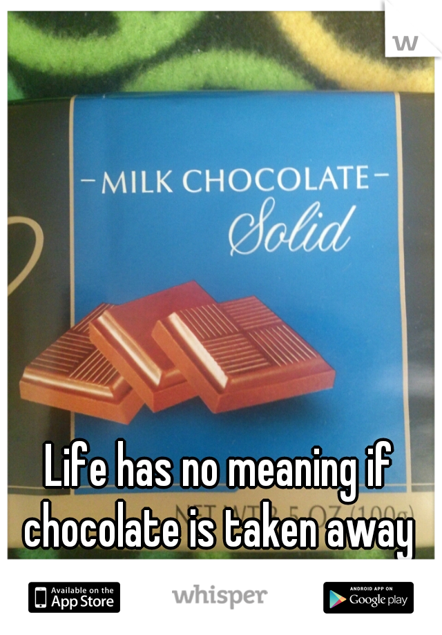 Life has no meaning if chocolate is taken away 