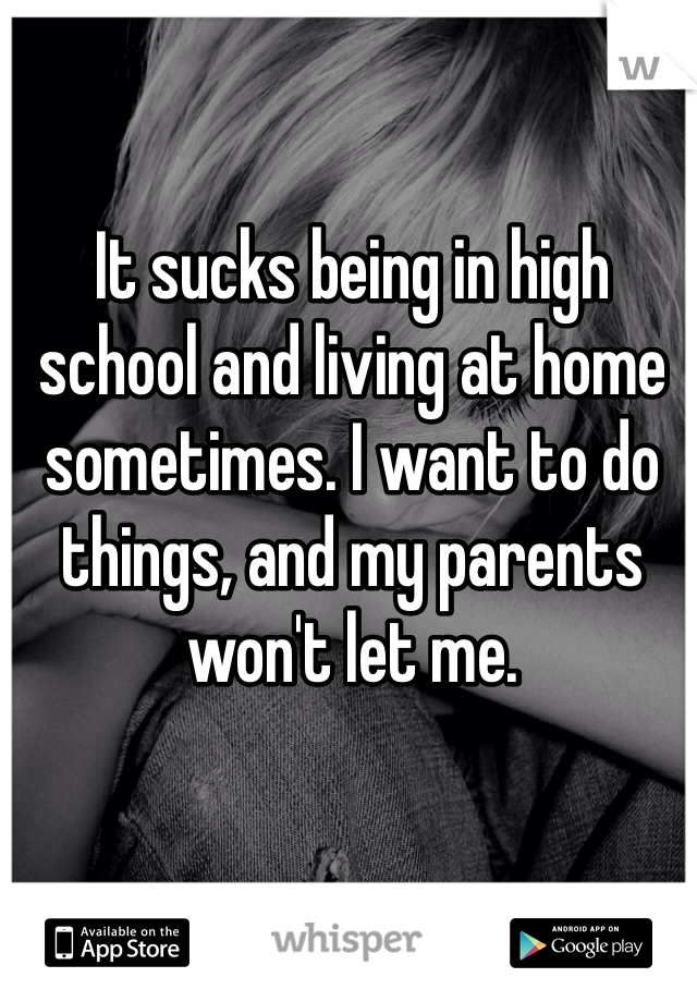 It sucks being in high school and living at home sometimes. I want to do things, and my parents won't let me. 