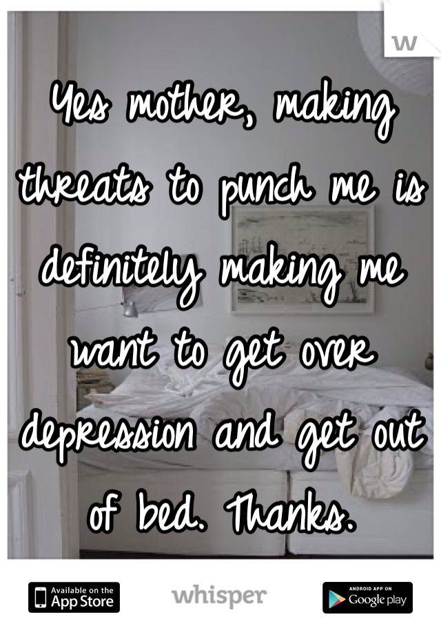 Yes mother, making threats to punch me is definitely making me want to get over depression and get out of bed. Thanks. 