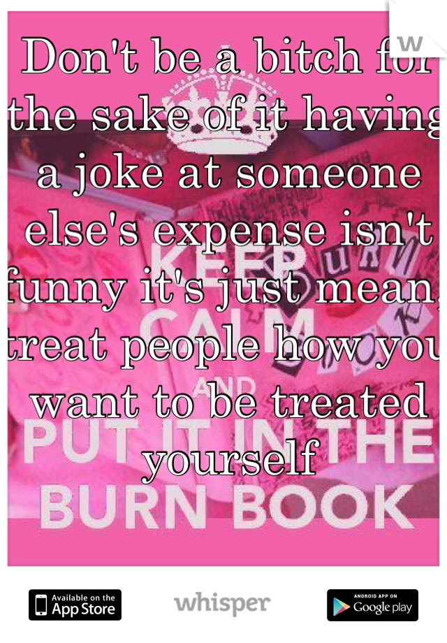 Don't be a bitch for the sake of it having a joke at someone else's expense isn't funny it's just mean, treat people how you want to be treated yourself 