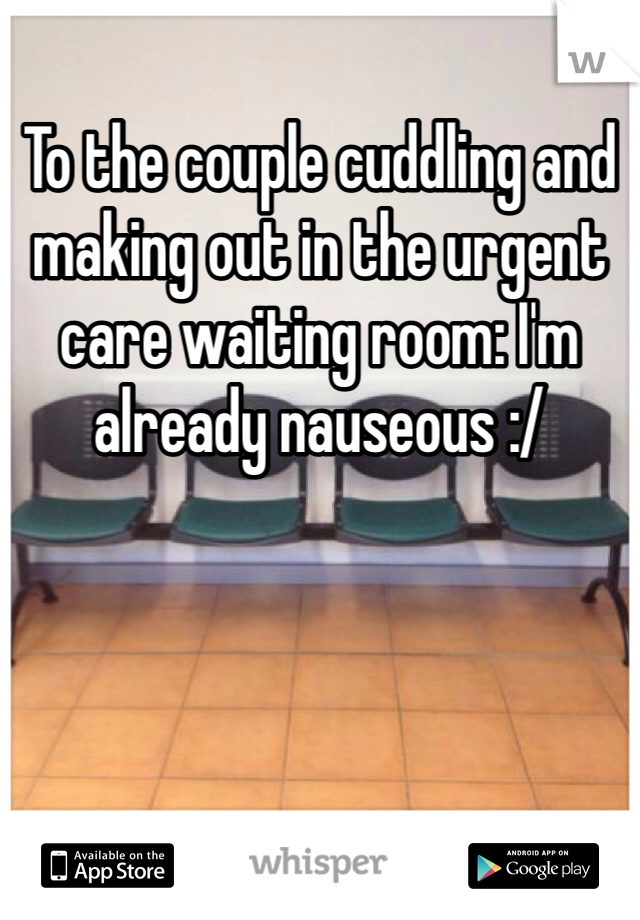To the couple cuddling and making out in the urgent care waiting room: I'm already nauseous :/ 
