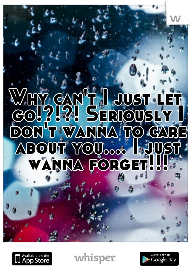 Why can't I just let go!?!?! Seriously I don't wanna to care about you.... I just wanna forget!!!
