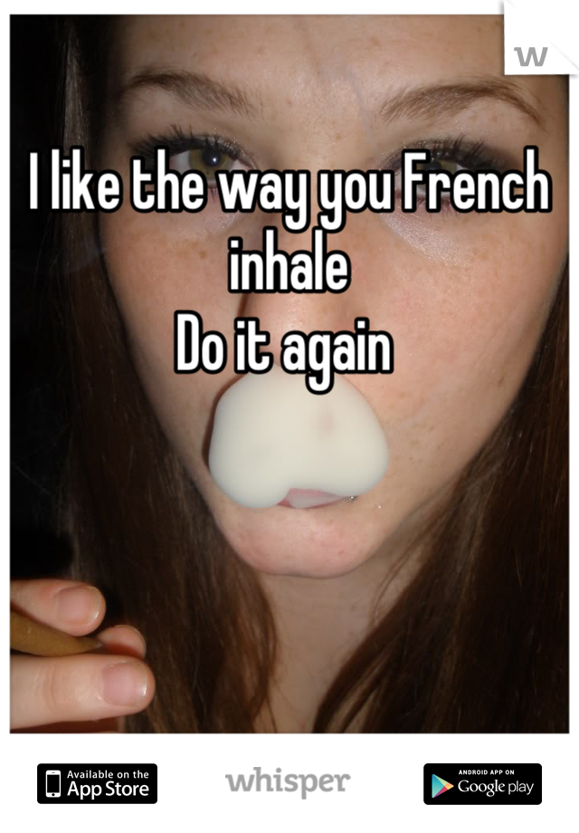 I like the way you French inhale 
Do it again 