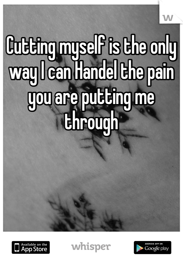 Cutting myself is the only way I can Handel the pain you are putting me through 