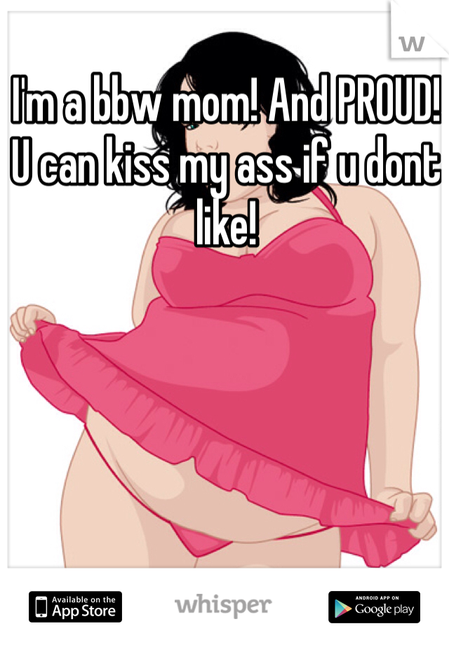 I'm a bbw mom! And PROUD! U can kiss my ass if u dont like! 
