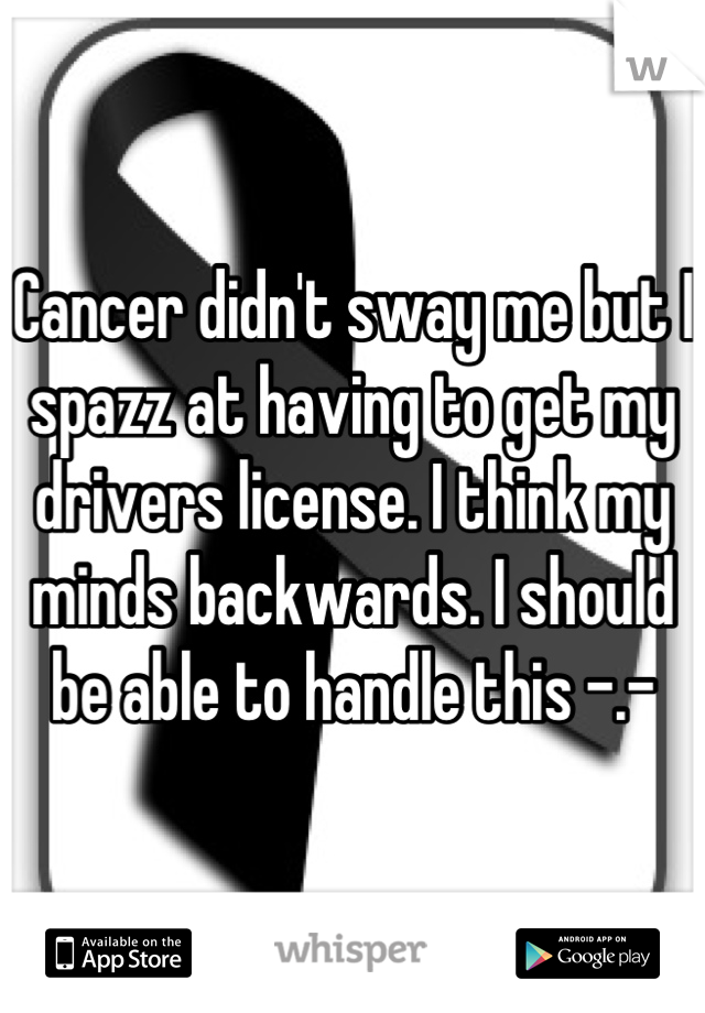 Cancer didn't sway me but I spazz at having to get my drivers license. I think my minds backwards. I should be able to handle this -.-