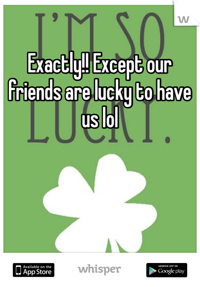 Exactly!! Except our friends are lucky to have us lol 