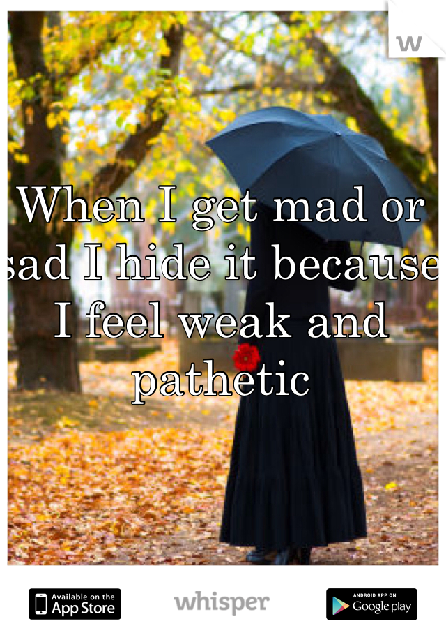 When I get mad or sad I hide it because I feel weak and pathetic