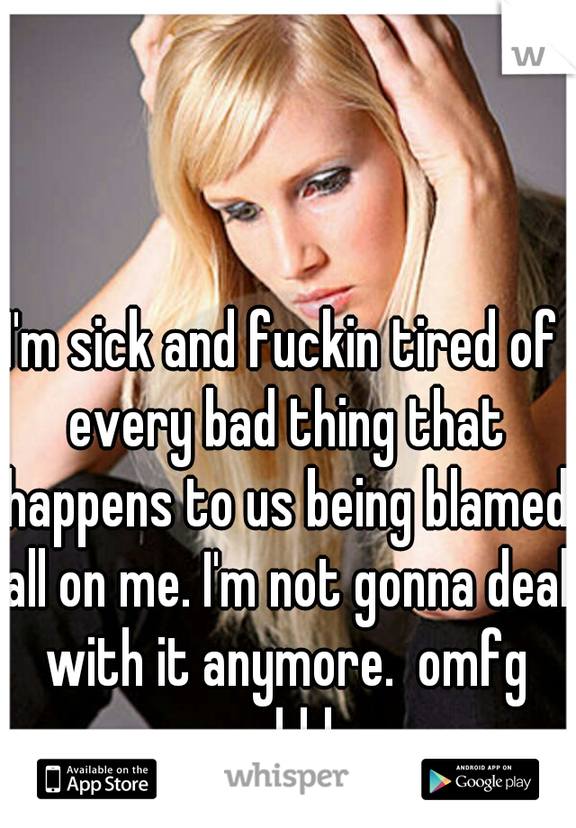 I'm sick and fuckin tired of every bad thing that happens to us being blamed all on me. I'm not gonna deal with it anymore.  omfg ughhh