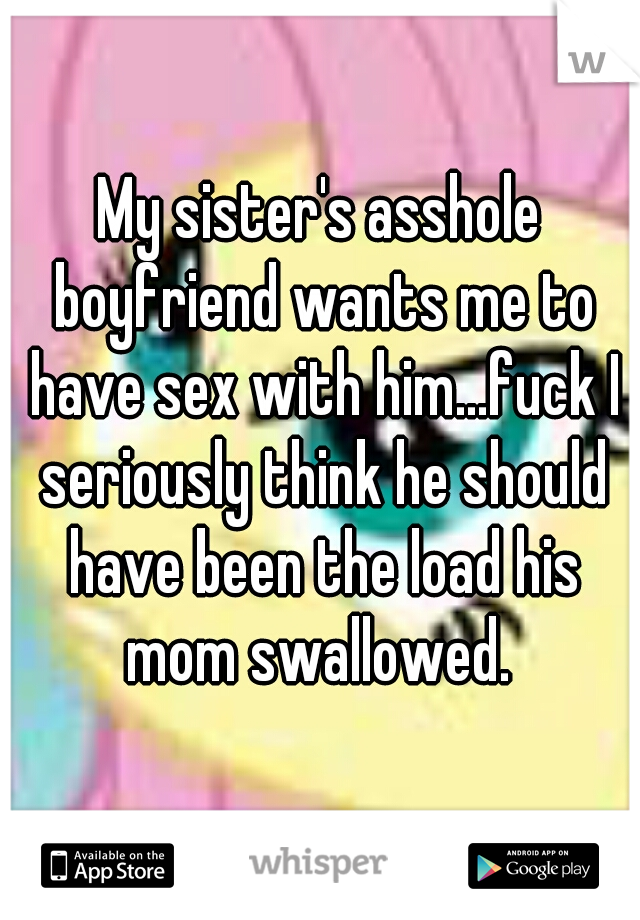 My sister's asshole boyfriend wants me to have sex with him...fuck I seriously think he should have been the load his mom swallowed. 