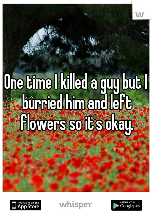 One time I killed a guy but I burried him and left flowers so it's okay.