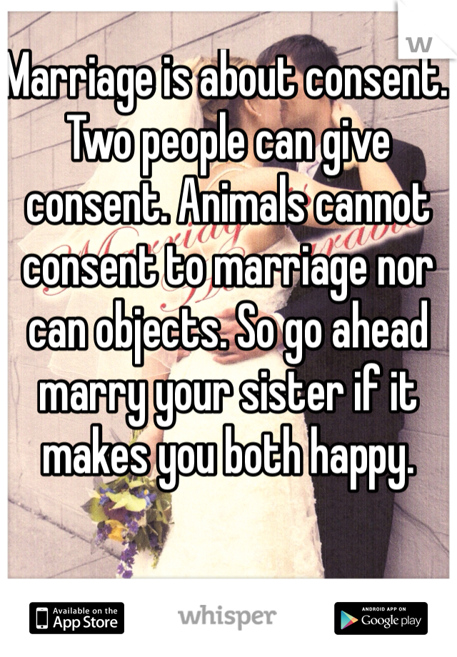 Marriage is about consent. Two people can give consent. Animals cannot consent to marriage nor can objects. So go ahead marry your sister if it makes you both happy. 