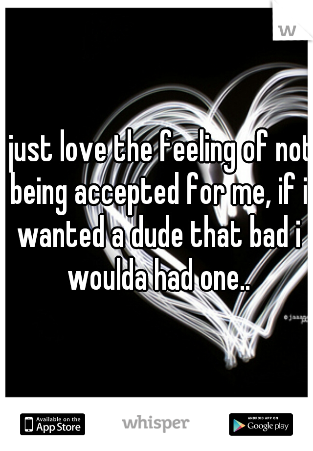 i just love the feeling of not being accepted for me, if i wanted a dude that bad i woulda had one..