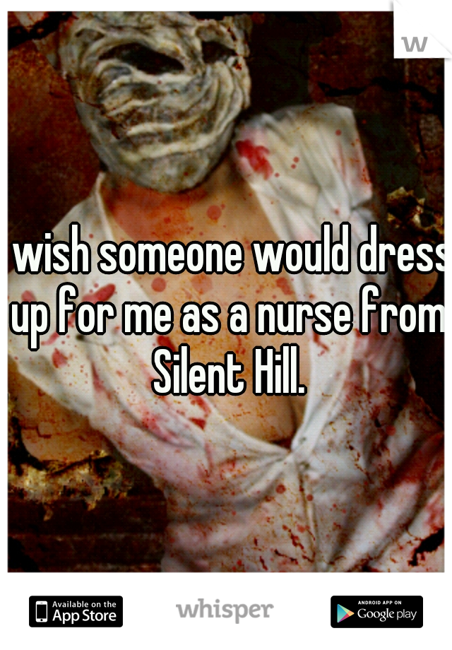 I wish someone would dress up for me as a nurse from Silent Hill.