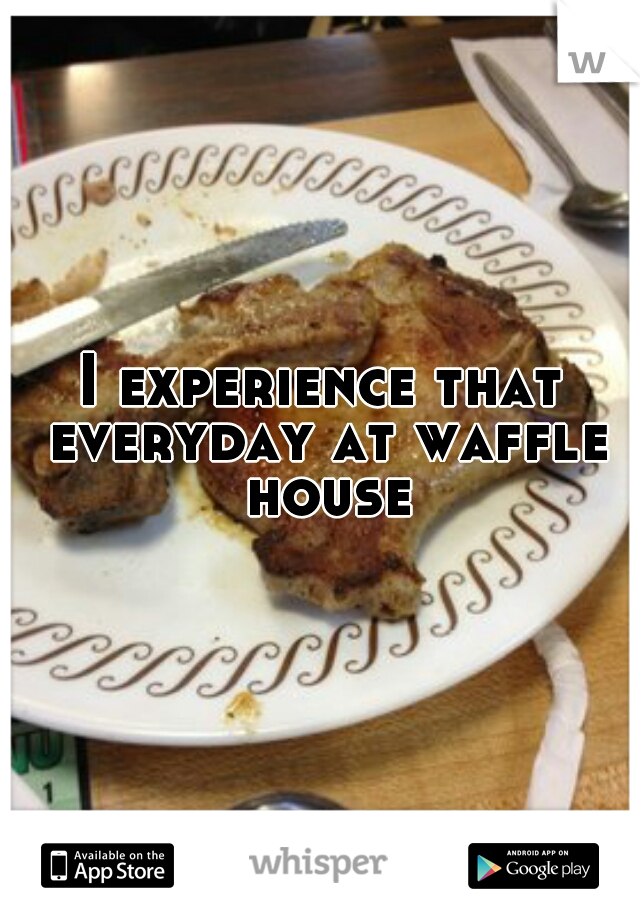 I experience that everyday at waffle house