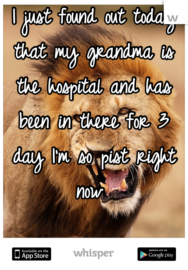 I just found out today that my grandma is the hospital and has been in there for 3 day I'm so pist right now 