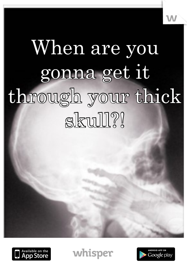 When are you gonna get it through your thick skull?!