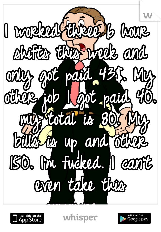 I worked three 6 hour shifts this week and only got paid 43$. My other job I got paid 40.  my total is 80. My bills is up and other 150. I'm fucked. I can't even take this anymore.  