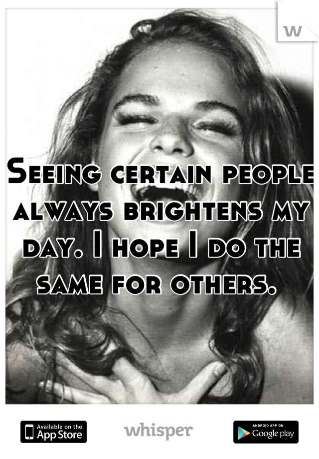 Seeing certain people always brightens my day. I hope I do the same for others. 