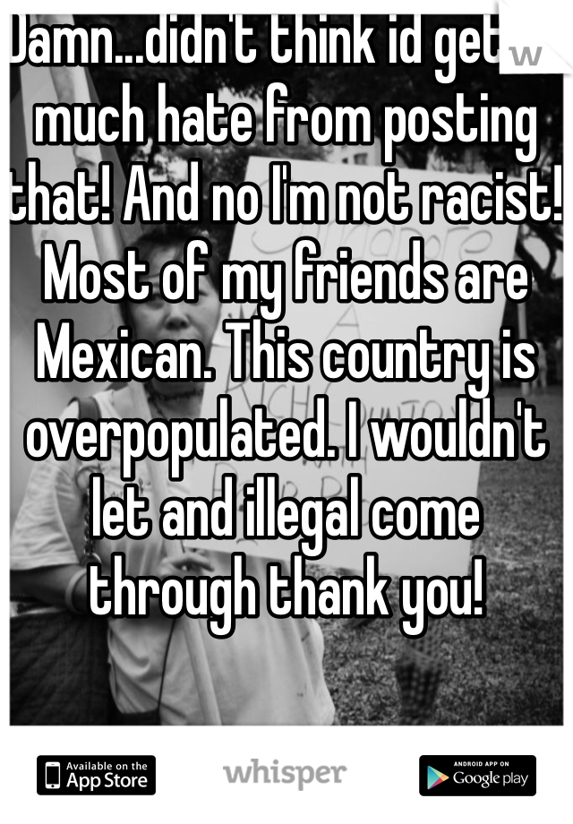 Damn...didn't think id get so much hate from posting that! And no I'm not racist! Most of my friends are Mexican. This country is overpopulated. I wouldn't let and illegal come through thank you!