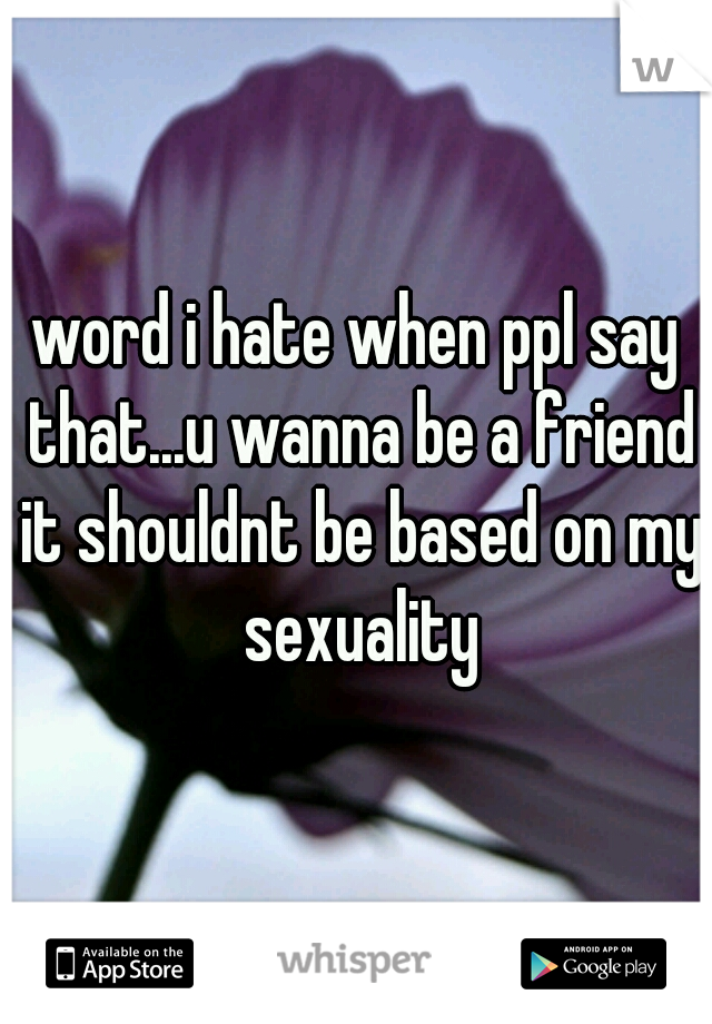 word i hate when ppl say that...u wanna be a friend it shouldnt be based on my sexuality