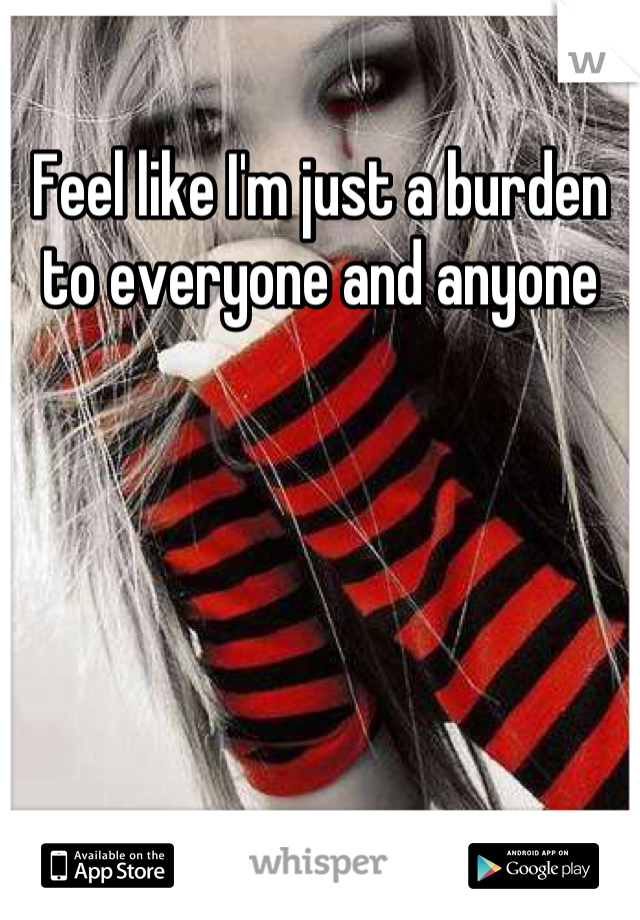 Feel like I'm just a burden to everyone and anyone