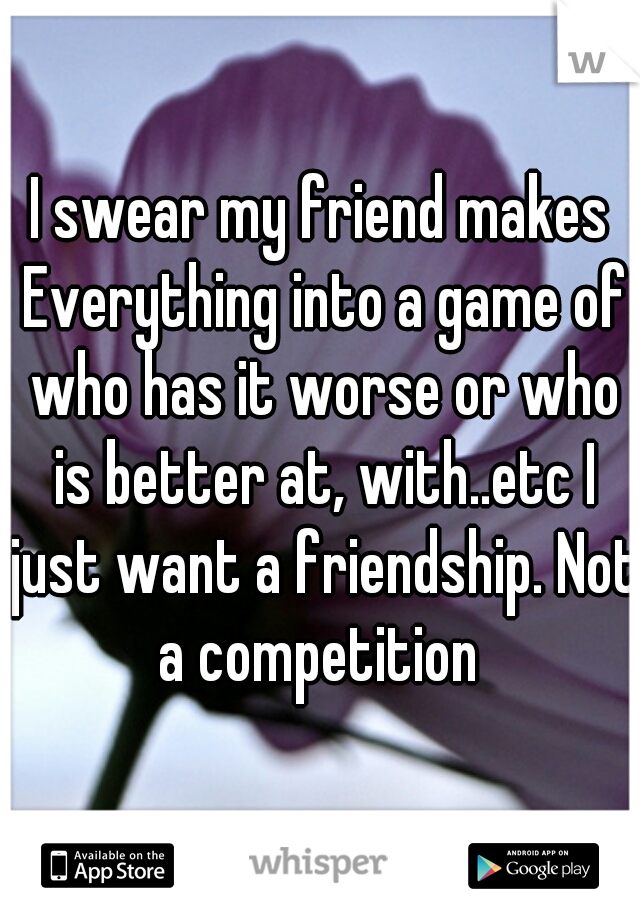 I swear my friend makes Everything into a game of who has it worse or who is better at, with..etc I just want a friendship. Not a competition 