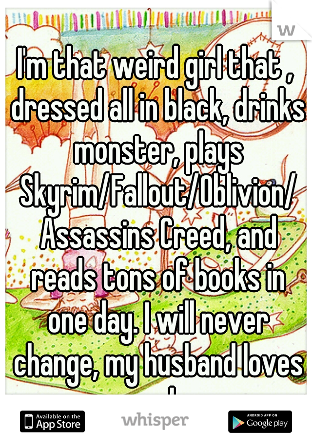 I'm that weird girl that , dressed all in black, drinks monster, plays Skyrim/Fallout/Oblivion/ Assassins Creed, and reads tons of books in one day. I will never change, my husband loves me as I am.