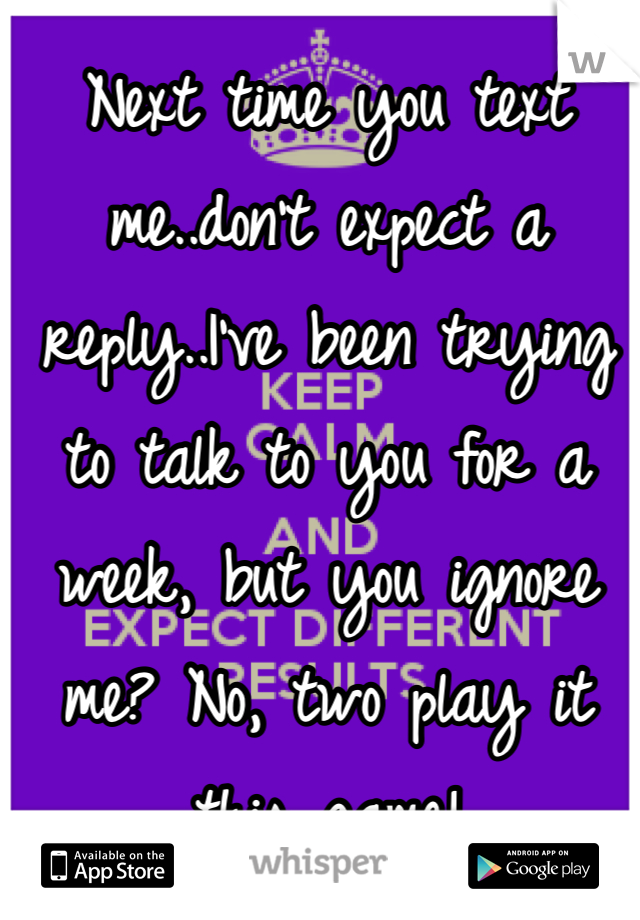 Next time you text me..don't expect a reply..I've been trying to talk to you for a week, but you ignore me? No, two play it this game!