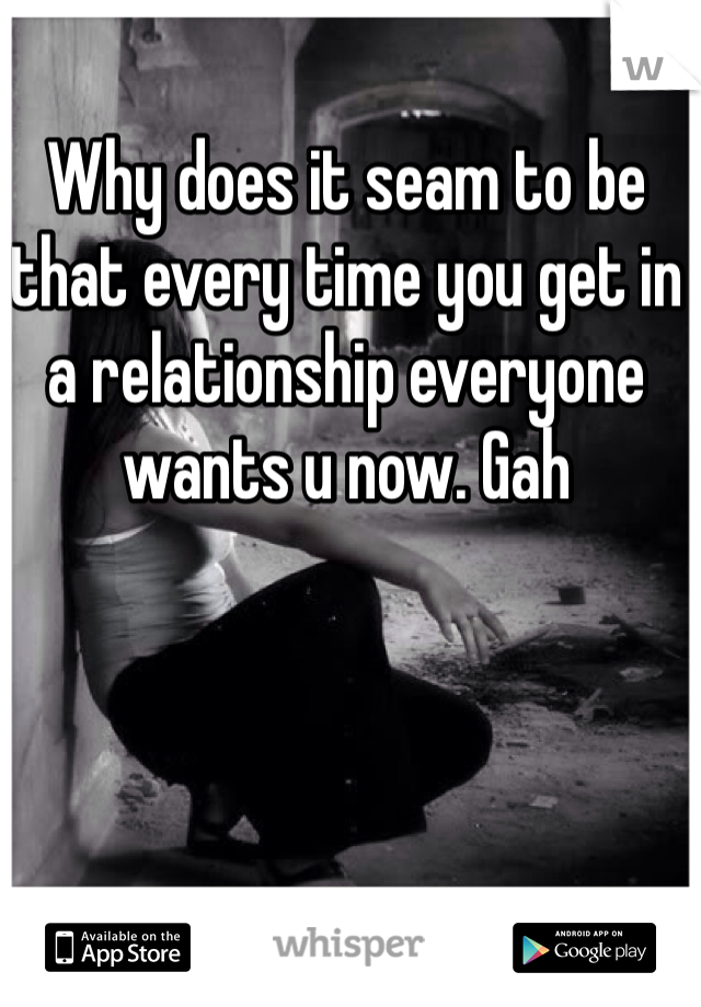 Why does it seam to be that every time you get in a relationship everyone wants u now. Gah