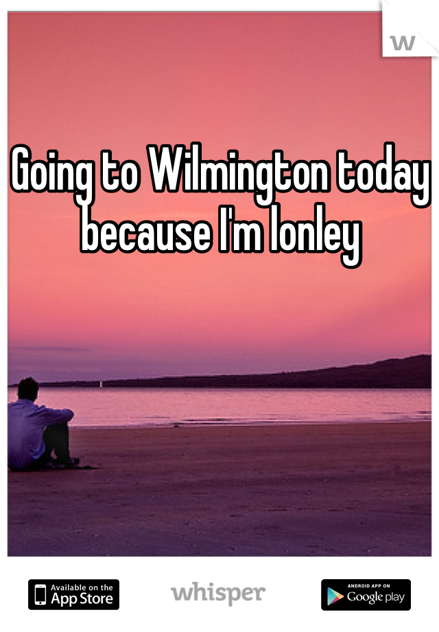 Going to Wilmington today because I'm lonley
