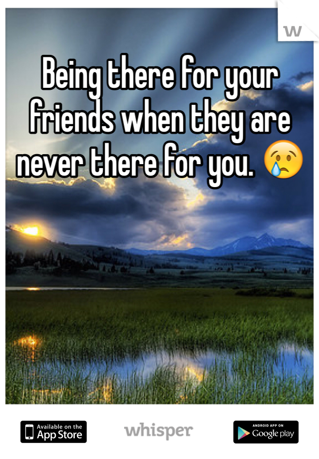 Being there for your friends when they are never there for you. 😢