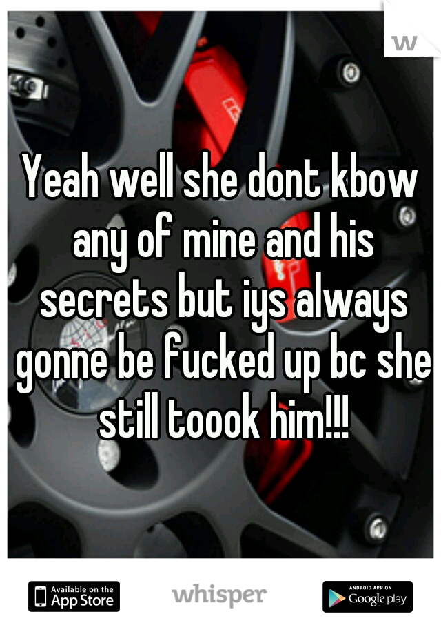Yeah well she dont kbow any of mine and his secrets but iys always gonne be fucked up bc she still toook him!!!