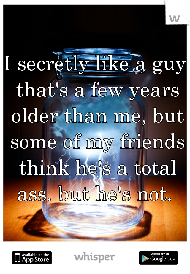 I secretly like a guy that's a few years older than me, but some of my friends think he's a total ass. but he's not. 