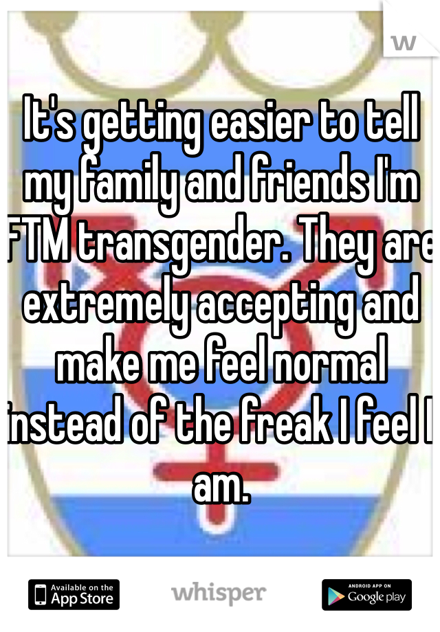 It's getting easier to tell my family and friends I'm FTM transgender. They are extremely accepting and make me feel normal instead of the freak I feel I am. 