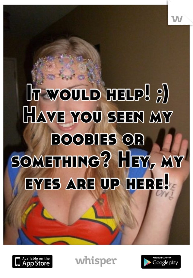 It would help! ;) Have you seen my boobies or something? Hey, my eyes are up here!