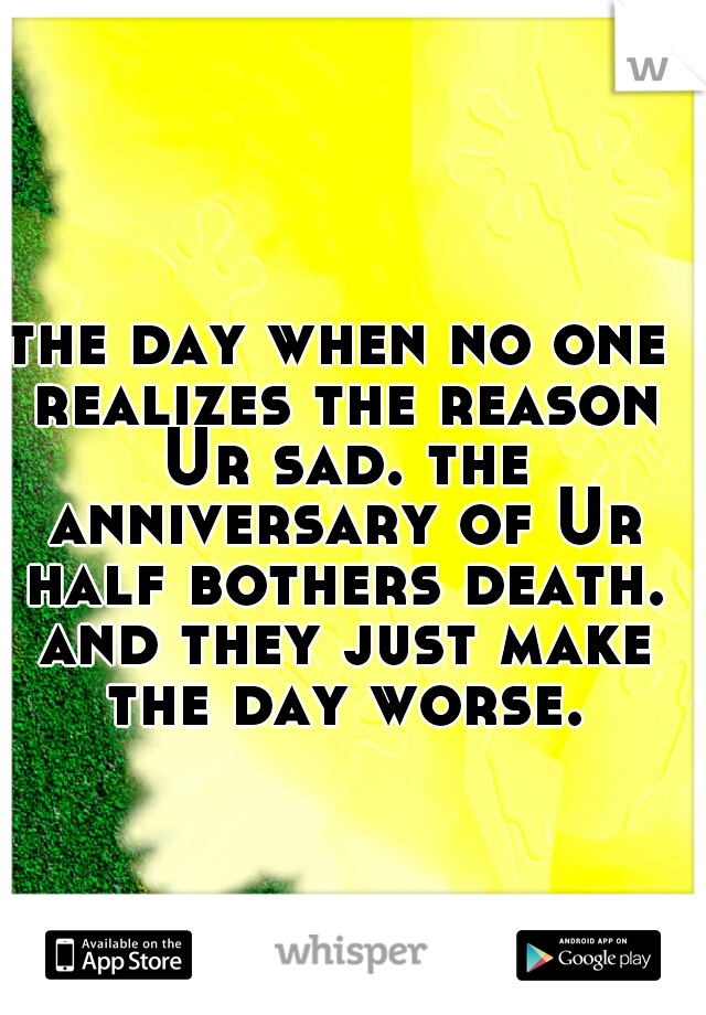 the day when no one realizes the reason Ur sad. the anniversary of Ur half bothers death. and they just make the day worse.